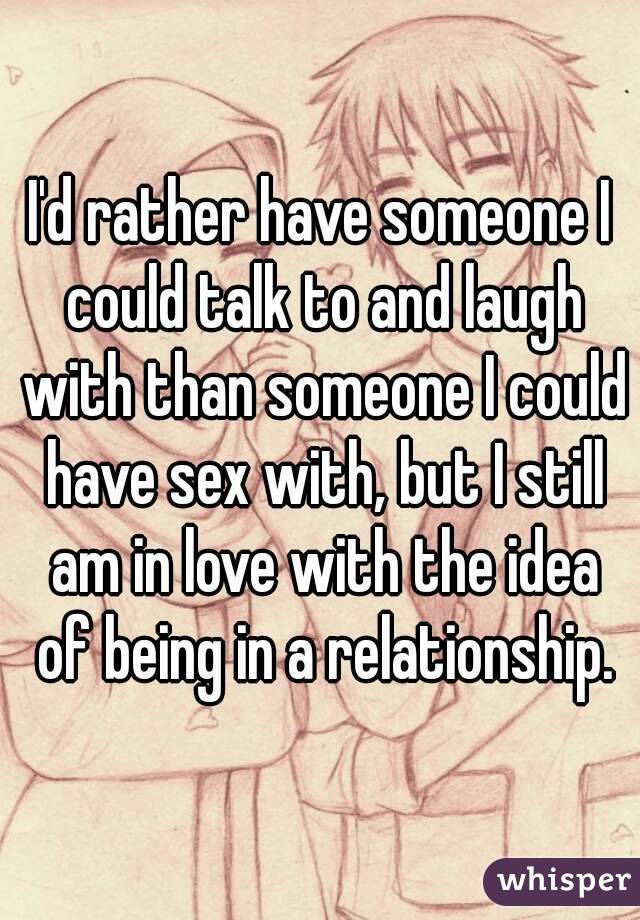 I'd rather have someone I could talk to and laugh with than someone I could have sex with, but I still am in love with the idea of being in a relationship.