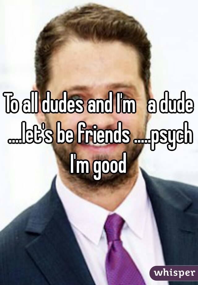 To all dudes and I'm   a dude ....let's be friends .....psych I'm good 