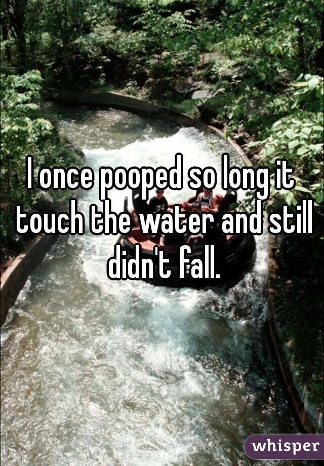 I once pooped so long it touch the water and still didn't fall.