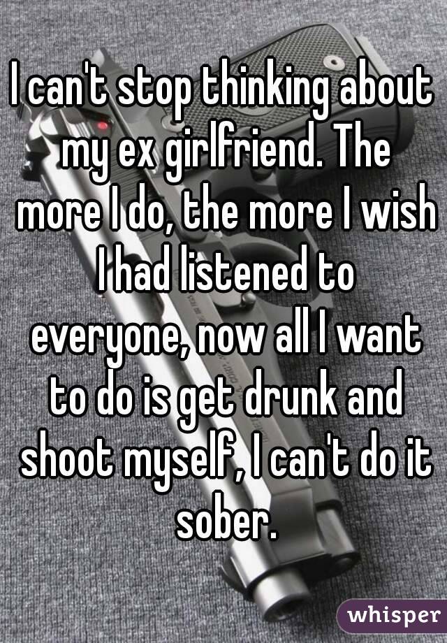 I can't stop thinking about my ex girlfriend. The more I do, the more I wish I had listened to everyone, now all I want to do is get drunk and shoot myself, I can't do it sober.