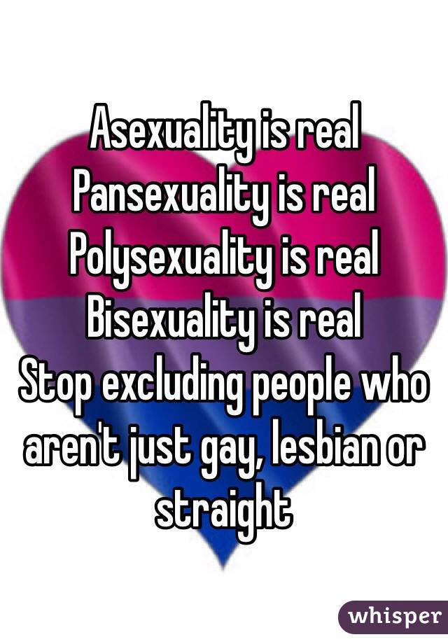 Asexuality is real
Pansexuality is real
Polysexuality is real
Bisexuality is real
Stop excluding people who aren't just gay, lesbian or straight