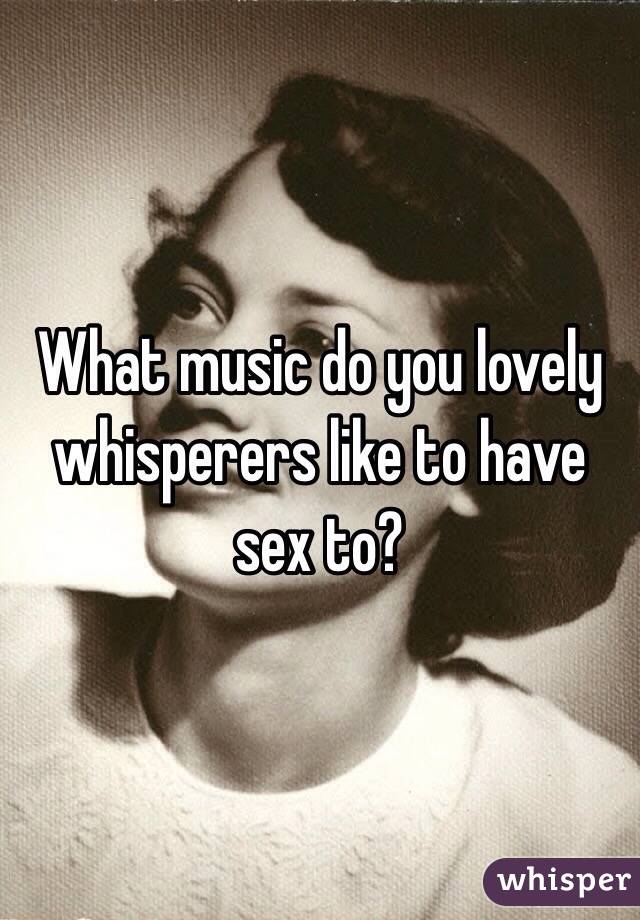 What music do you lovely whisperers like to have sex to? 