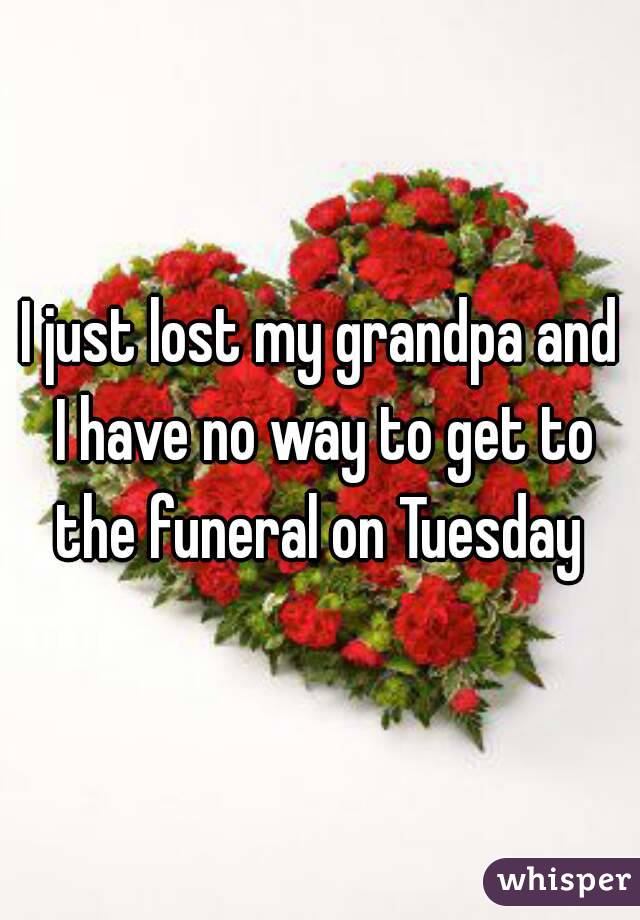 I just lost my grandpa and I have no way to get to the funeral on Tuesday 