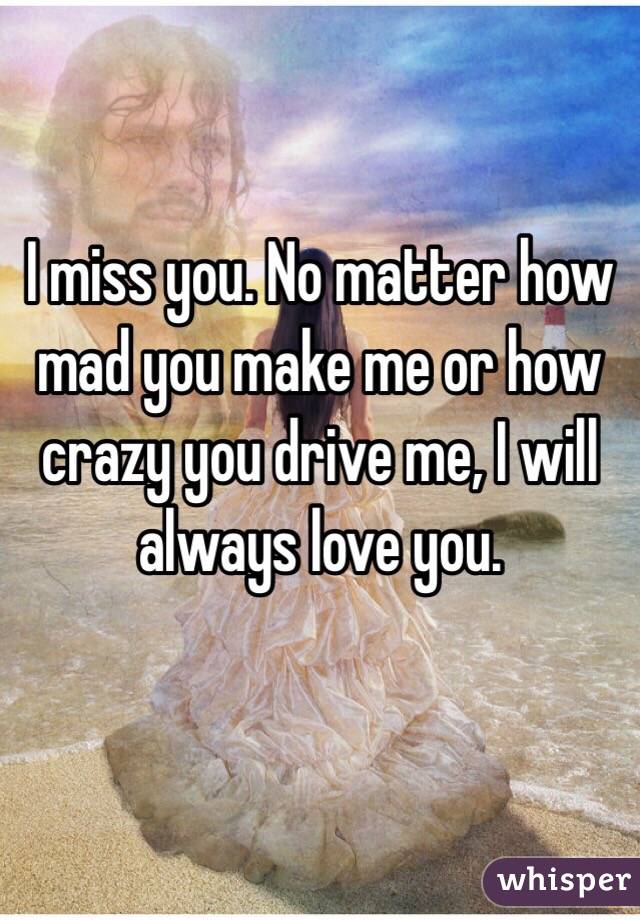 I miss you. No matter how mad you make me or how crazy you drive me, I will always love you. 