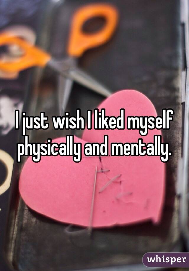 I just wish I liked myself physically and mentally. 