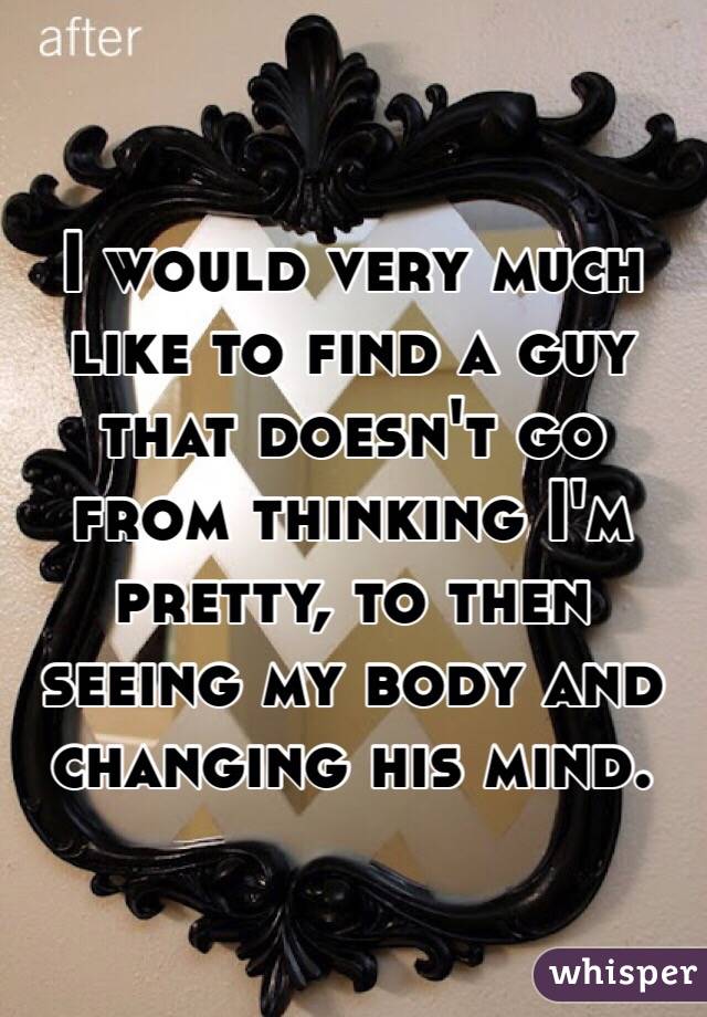 I would very much like to find a guy that doesn't go from thinking I'm pretty, to then seeing my body and changing his mind. 