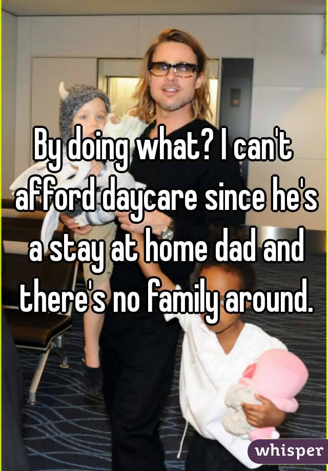 By doing what? I can't afford daycare since he's a stay at home dad and there's no family around.
