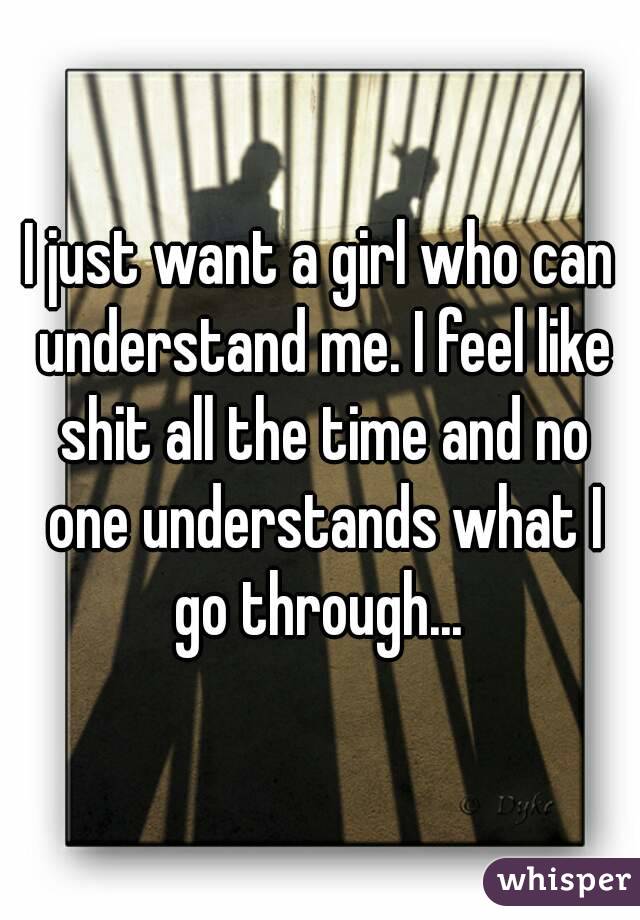 I just want a girl who can understand me. I feel like shit all the time and no one understands what I go through... 