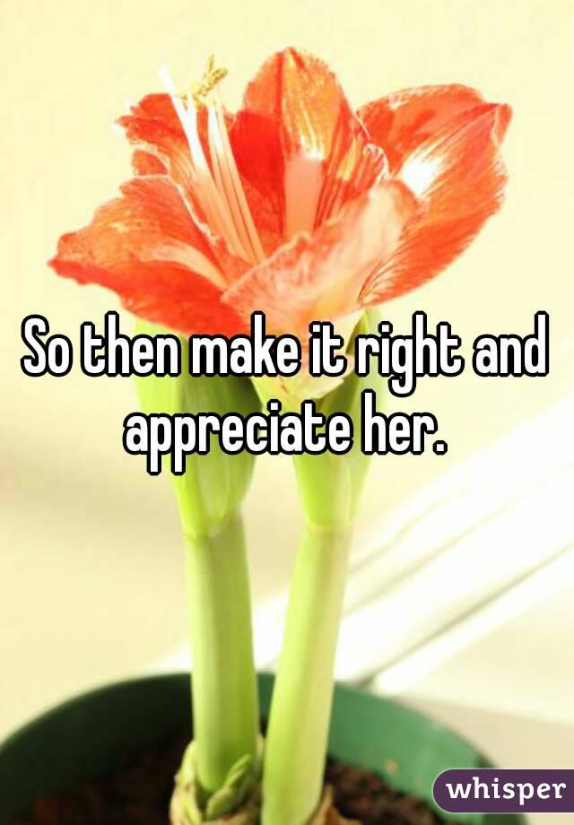 So then make it right and appreciate her. 
