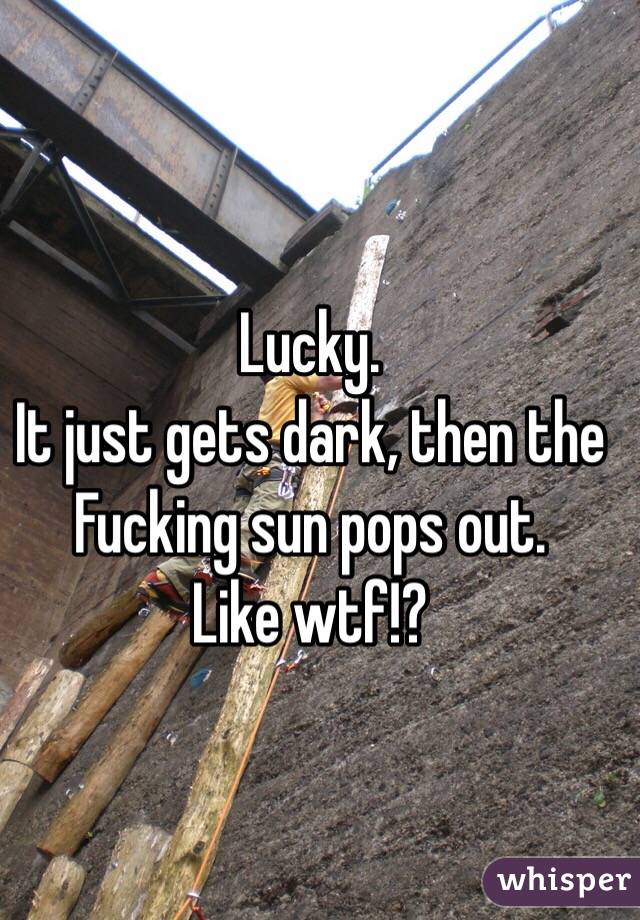 Lucky. 
It just gets dark, then the 
Fucking sun pops out. 
Like wtf!?