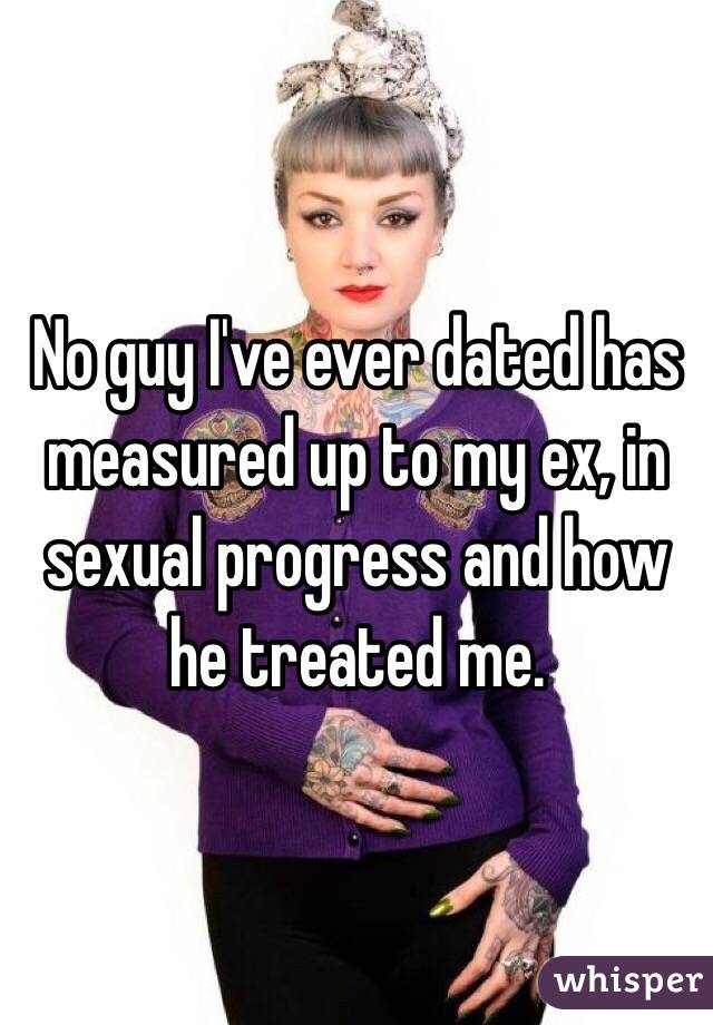 No guy I've ever dated has measured up to my ex, in sexual progress and how he treated me. 