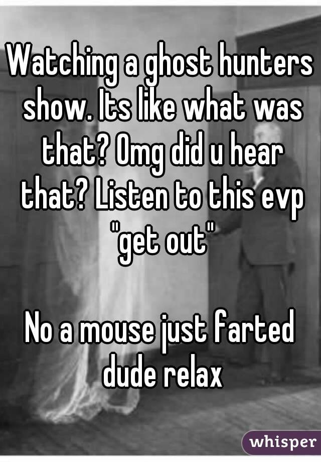 Watching a ghost hunters show. Its like what was that? Omg did u hear that? Listen to this evp "get out"

No a mouse just farted dude relax