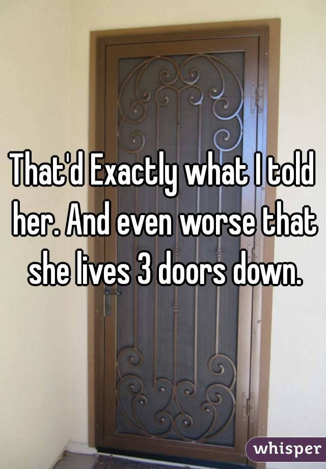 That'd Exactly what I told her. And even worse that she lives 3 doors down.