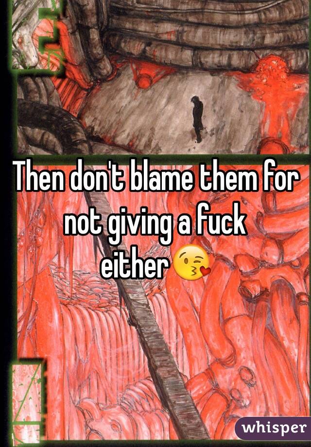 Then don't blame them for not giving a fuck either😘