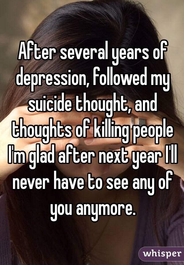 After several years of depression, followed my suicide thought, and thoughts of killing people I'm glad after next year I'll never have to see any of you anymore.