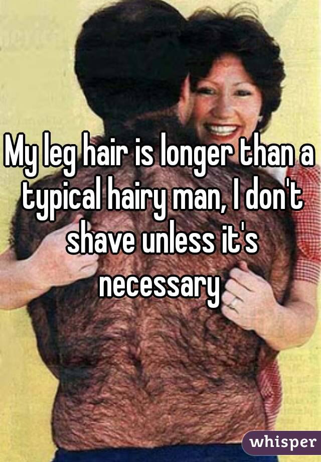 My leg hair is longer than a typical hairy man, I don't shave unless it's necessary 