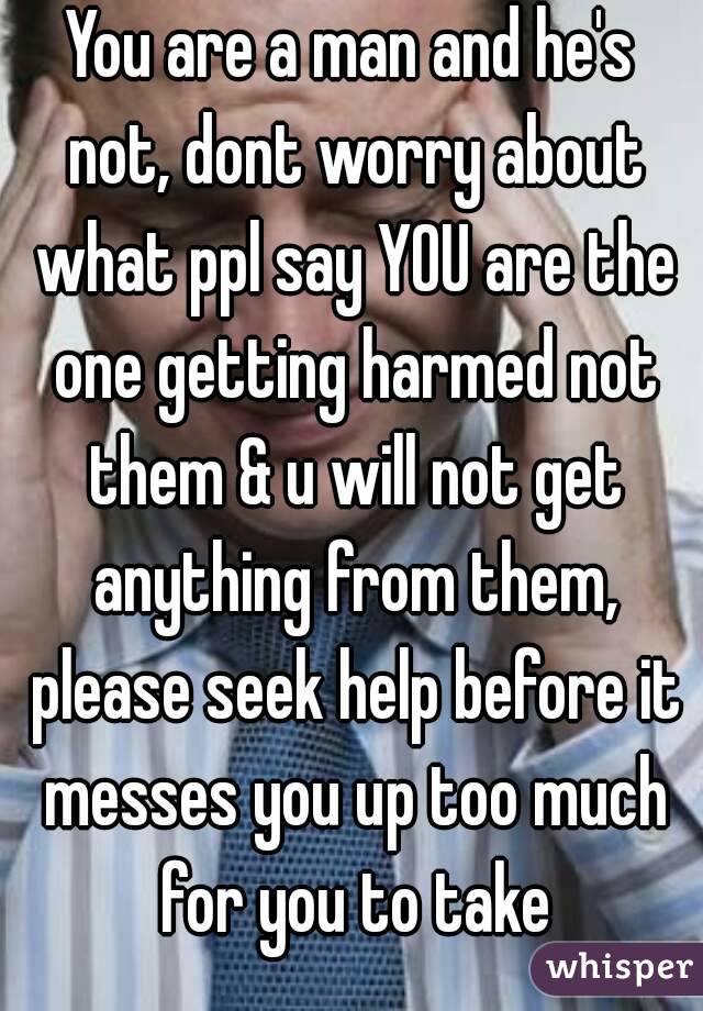 You are a man and he's not, dont worry about what ppl say YOU are the one getting harmed not them & u will not get anything from them, please seek help before it messes you up too much for you to take