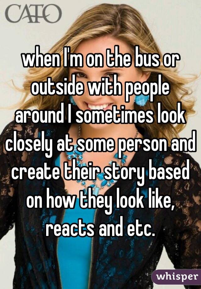 when I'm on the bus or outside with people around I sometimes look closely at some person and create their story based on how they look like, reacts and etc.
