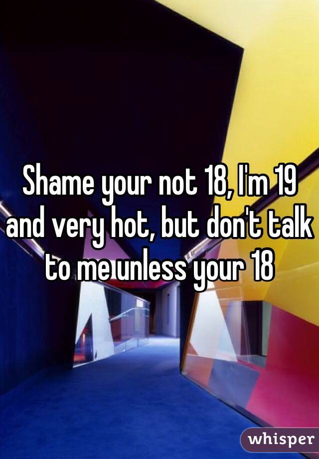 Shame your not 18, I'm 19 and very hot, but don't talk to me unless your 18