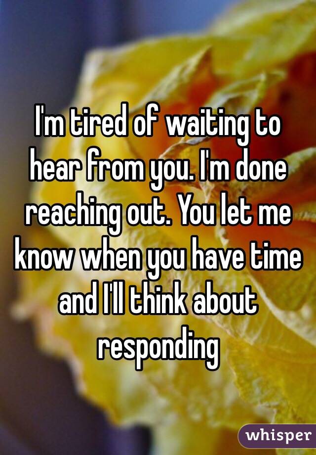 I'm tired of waiting to hear from you. I'm done reaching out. You let me know when you have time and I'll think about responding 