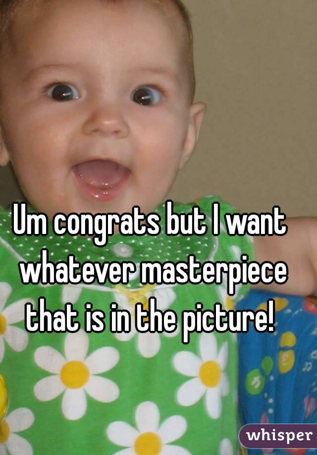 Um congrats but I want whatever masterpiece that is in the picture! 