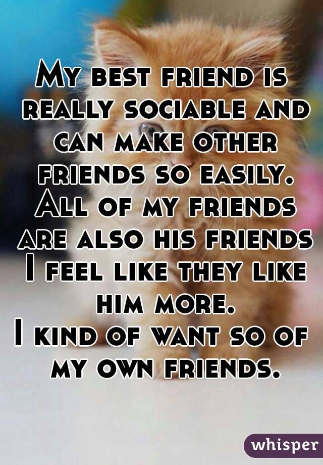 My best friend is really sociable and can make other friends so easily. All of my friends are also his friends I feel like they like him more.
I kind of want so of my own friends.