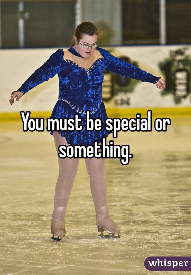 You must be special or something.