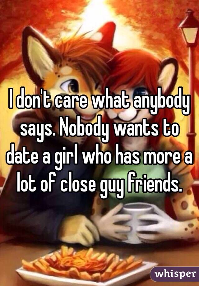 I don't care what anybody says. Nobody wants to date a girl who has more a lot of close guy friends. 