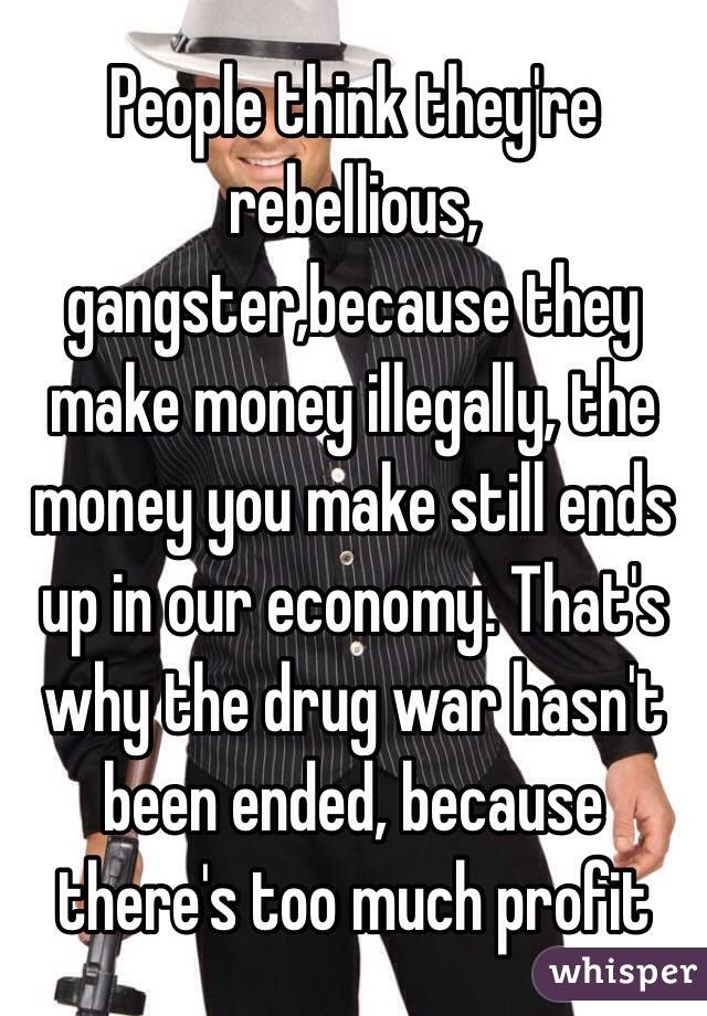 People think they're rebellious,  gangster,because they make money illegally, the money you make still ends up in our economy. That's why the drug war hasn't been ended, because there's too much profit