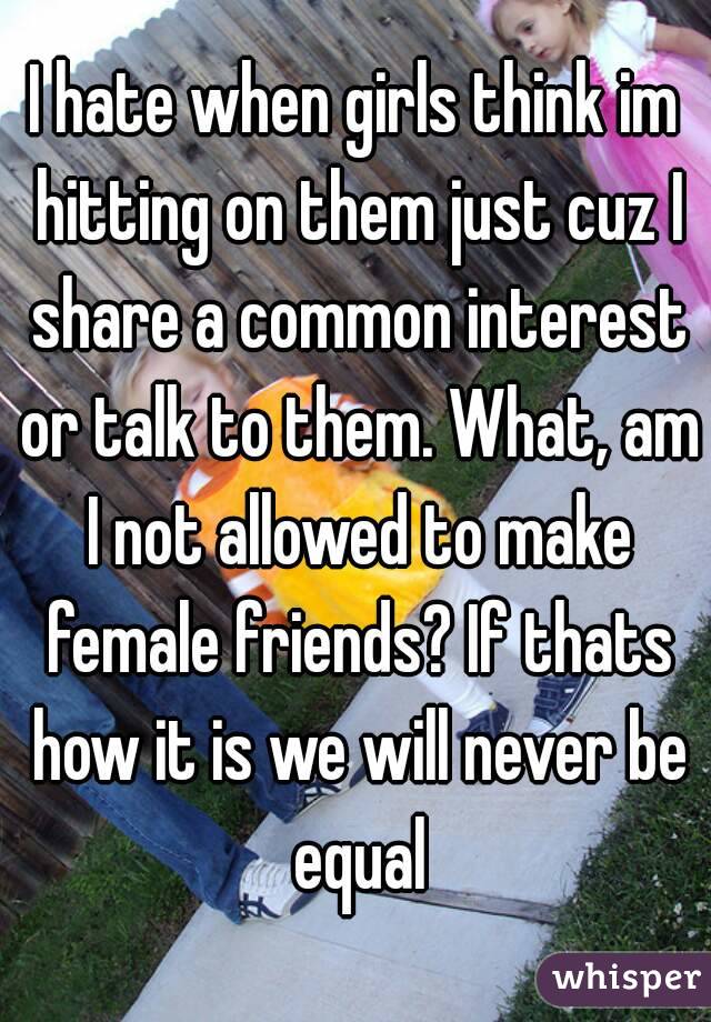 I hate when girls think im hitting on them just cuz I share a common interest or talk to them. What, am I not allowed to make female friends? If thats how it is we will never be equal