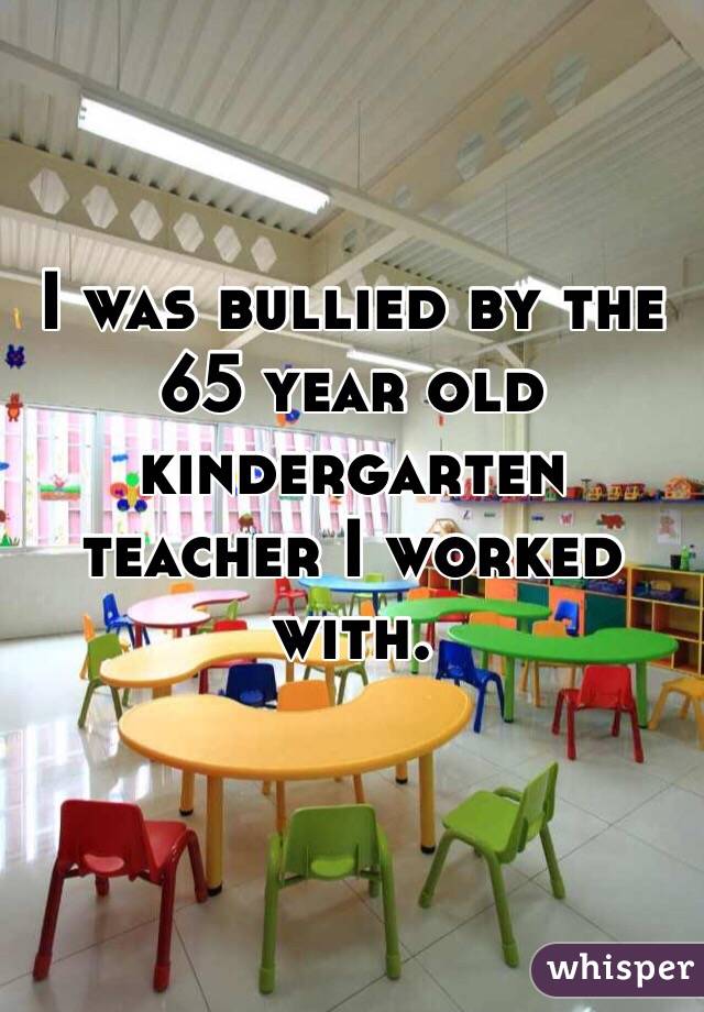 I was bullied by the 65 year old kindergarten teacher I worked with. 