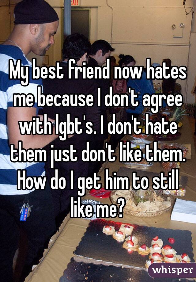 My best friend now hates me because I don't agree with lgbt's. I don't hate them just don't like them. How do I get him to still like me? 