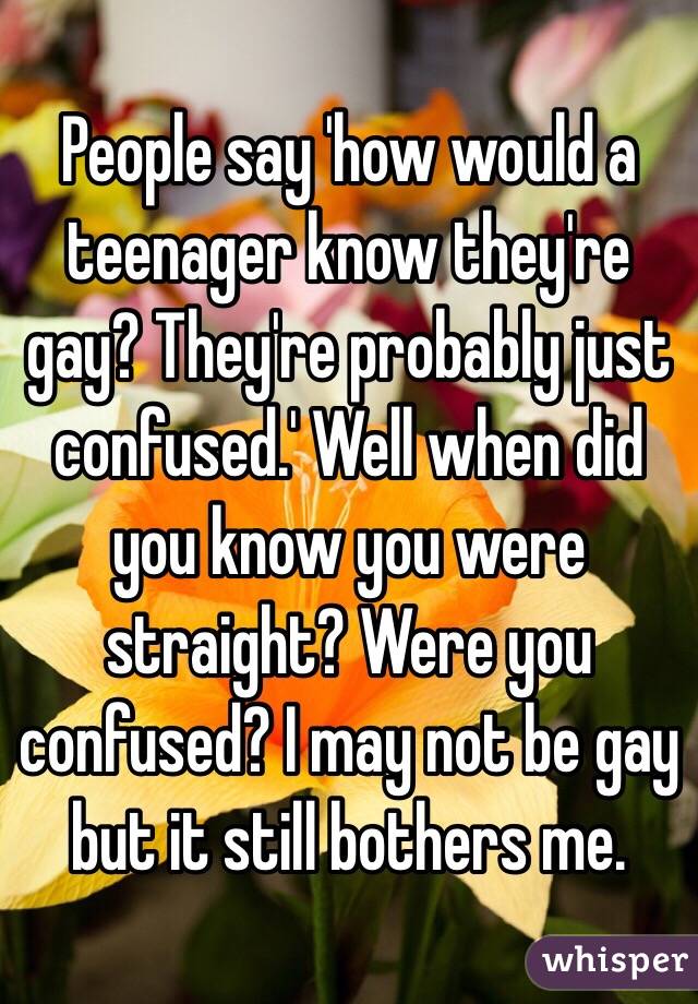 People say 'how would a teenager know they're gay? They're probably just confused.' Well when did you know you were straight? Were you confused? I may not be gay but it still bothers me. 