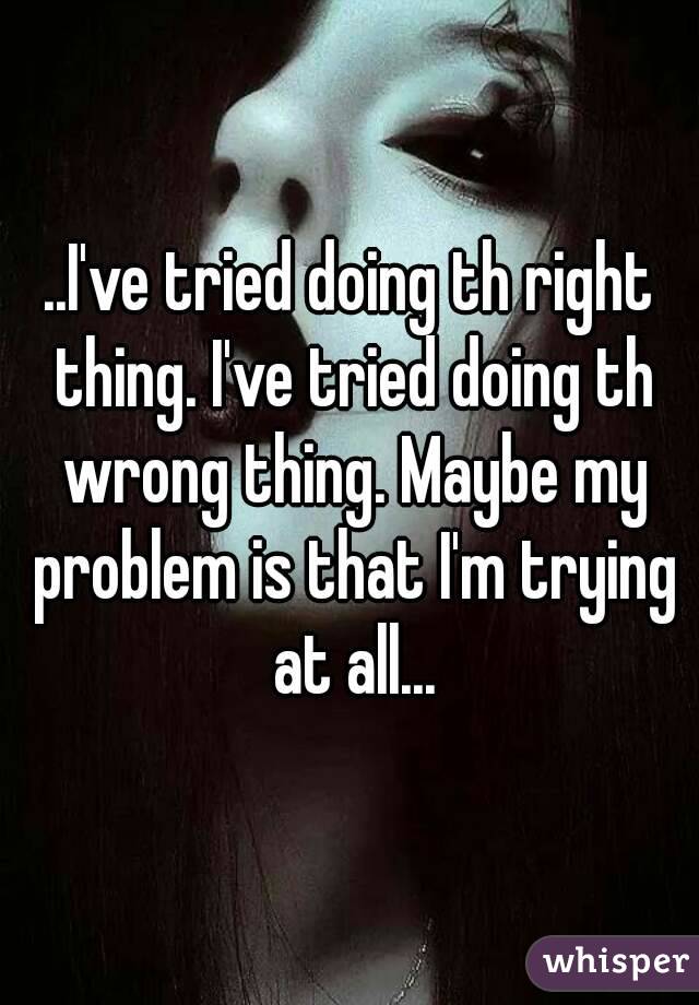 ..I've tried doing th right thing. I've tried doing th wrong thing. Maybe my problem is that I'm trying at all...