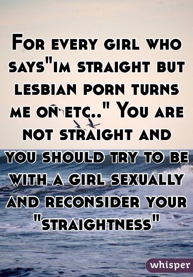 For every girl who says"im straight but lesbian porn turns me on etc.." You are not straight and you should try to be with a girl sexually and reconsider your "straightness" 