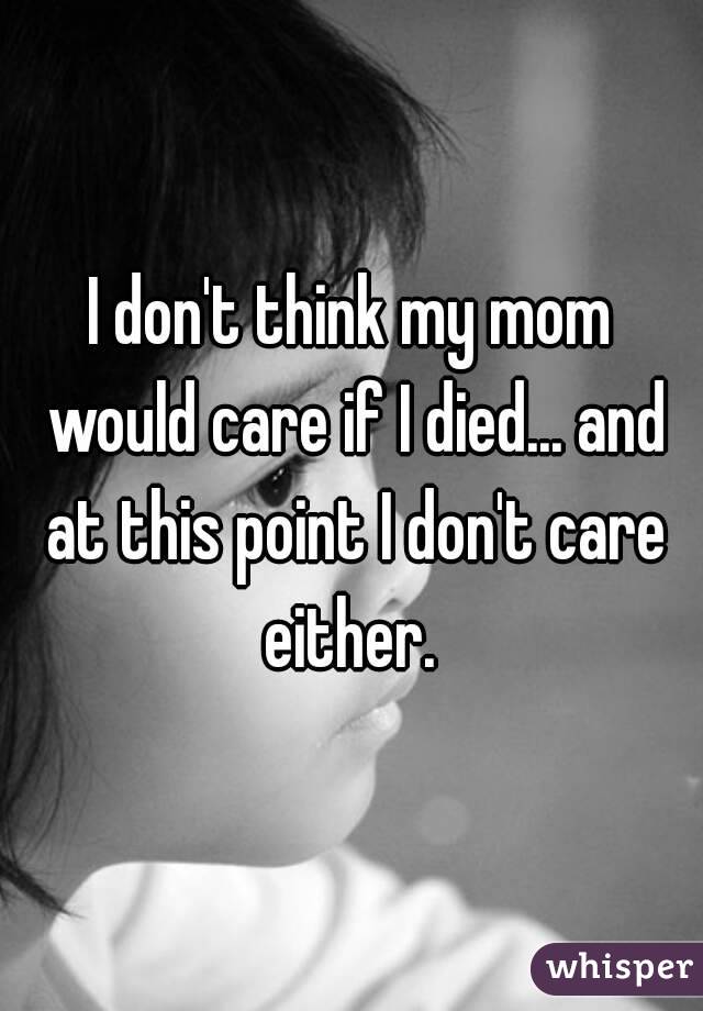 I don't think my mom would care if I died... and at this point I don't care either. 