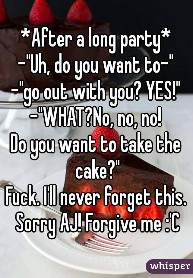 *After a long party*
-"Uh, do you want to-"
-"go out with you? YES!"
-"WHAT?No, no, no!
Do you want to take the cake?"
Fuck. I'll never forget this. Sorry AJ! Forgive me :'C