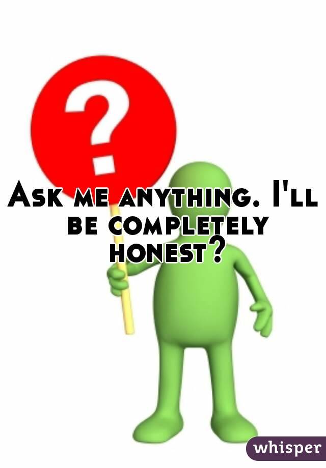 Ask me anything. I'll be completely honest?