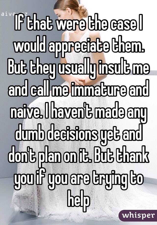 If that were the case I would appreciate them. But they usually insult me and call me immature and naive. I haven't made any dumb decisions yet and don't plan on it. But thank you if you are trying to help 
