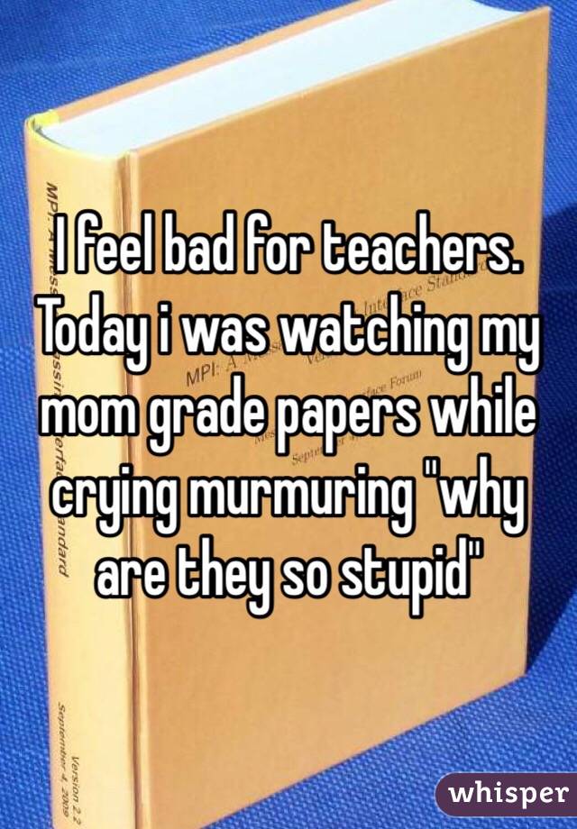 I feel bad for teachers. Today i was watching my mom grade papers while crying murmuring "why are they so stupid"