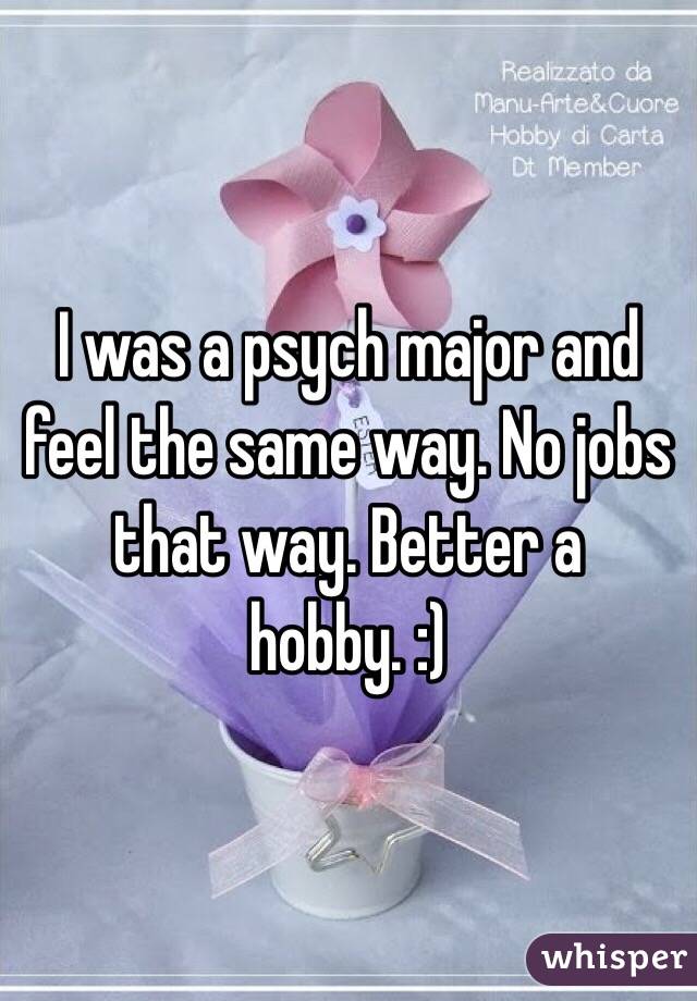 I was a psych major and feel the same way. No jobs that way. Better a hobby. :)
