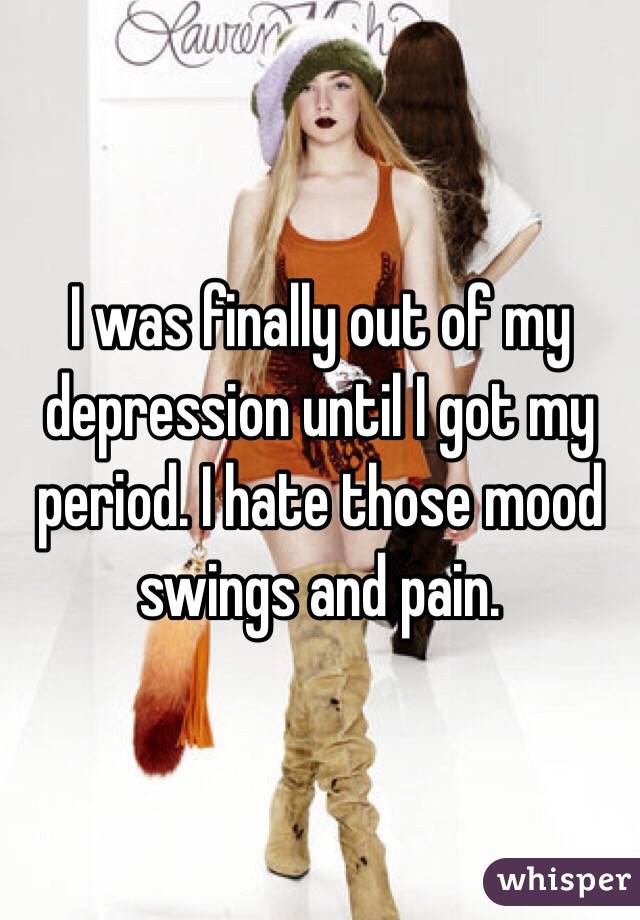 I was finally out of my depression until I got my period. I hate those mood swings and pain. 