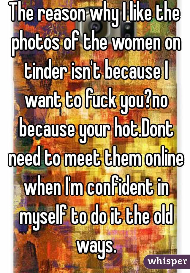 The reason why I like the photos of the women on tinder isn't because I want to fuck you?no because your hot.Dont need to meet them online when I'm confident in myself to do it the old ways.




