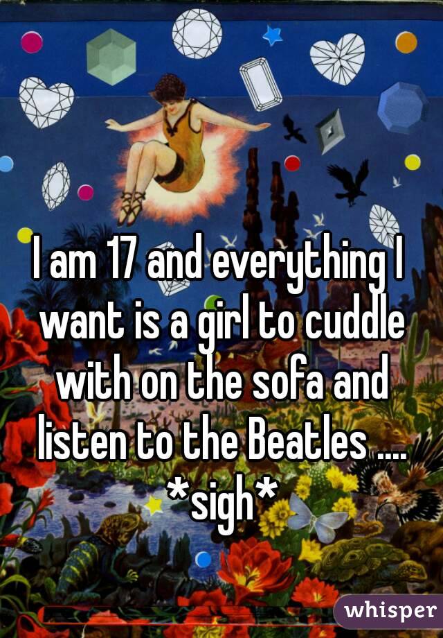 I am 17 and everything I want is a girl to cuddle with on the sofa and listen to the Beatles .... *sigh*