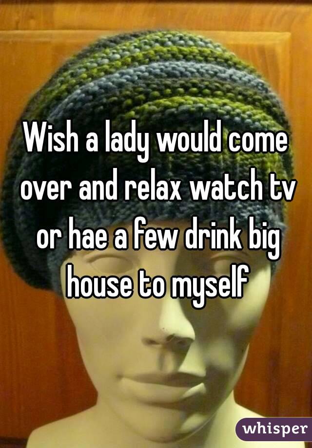 Wish a lady would come over and relax watch tv or hae a few drink big house to myself