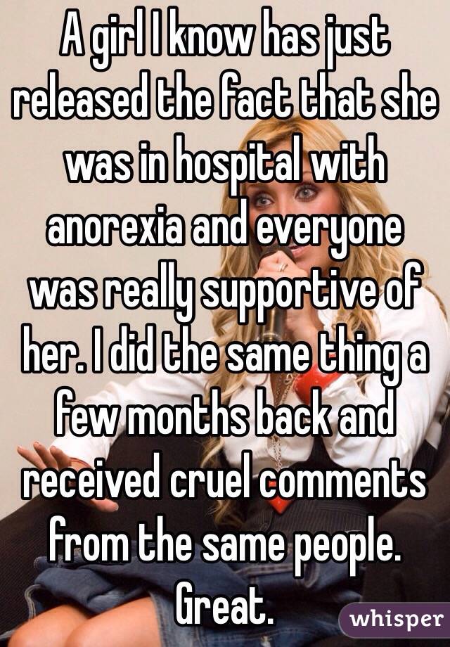 A girl I know has just released the fact that she was in hospital with anorexia and everyone was really supportive of her. I did the same thing a few months back and received cruel comments from the same people. Great.