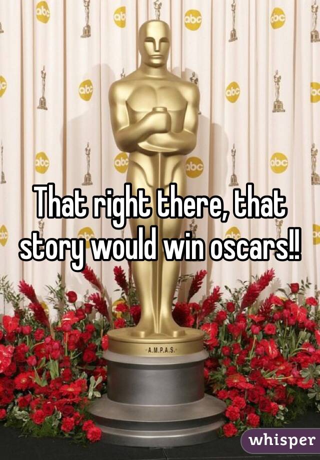 That right there, that story would win oscars!!