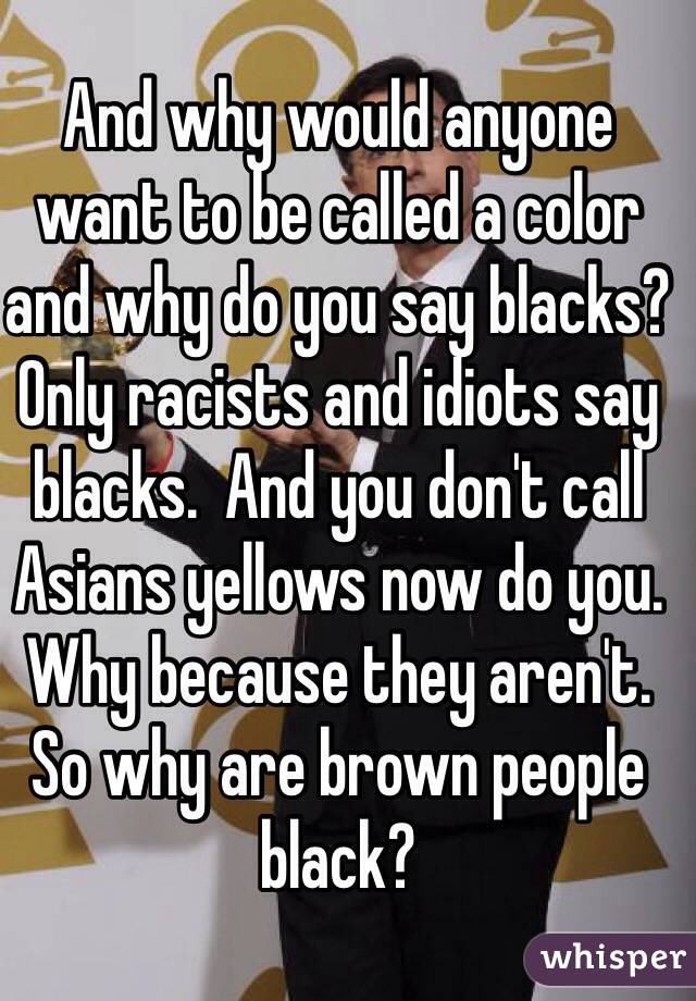 And why would anyone want to be called a color and why do you say blacks? Only racists and idiots say blacks.  And you don't call Asians yellows now do you. Why because they aren't. So why are brown people black?