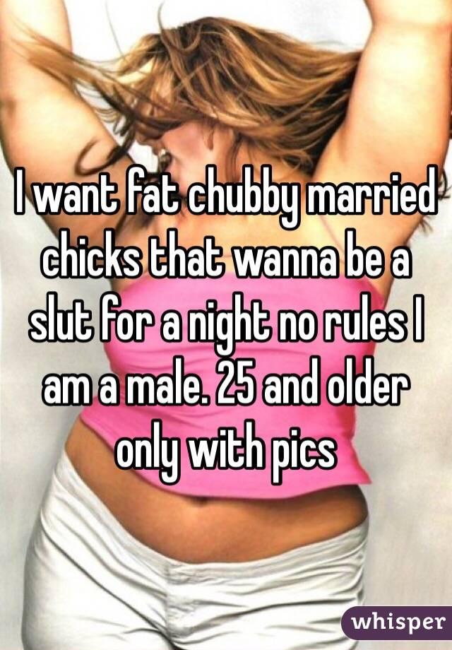 I want fat chubby married chicks that wanna be a slut for a night no rules I am a male. 25 and older only with pics