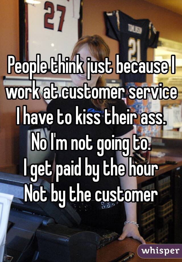 People think just because I work at customer service I have to kiss their ass. 
No I'm not going to. 
I get paid by the hour
Not by the customer 